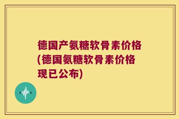 德国产氨糖软骨素价格(德国氨糖软骨素价格现已公布)