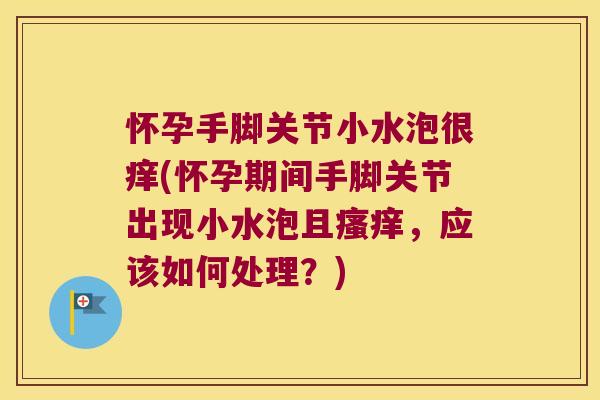 怀孕手脚关节小水泡很痒(怀孕期间手脚关节出现小水泡且瘙痒,应该如何处理?)