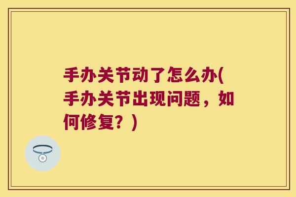 手办关节动了怎么办(手办关节出现问题,如何修复?)
