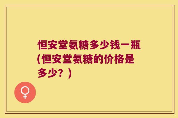恒安堂氨糖多少钱一瓶(恒安堂氨糖的价格是多少?)