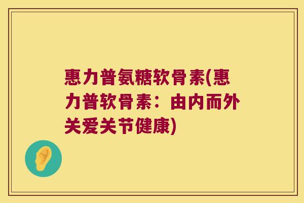惠力普氨糖软骨素(惠力普软骨素:由内而外关爱关节健康)