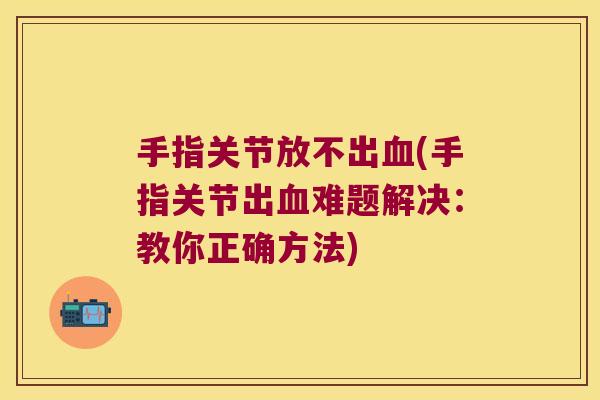 手指关节放不出血(手指关节出血难题解决:教你正确方法)