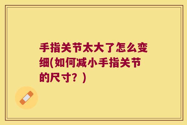 手指关节太大了怎么变细(如何减小手指关节的尺寸?)