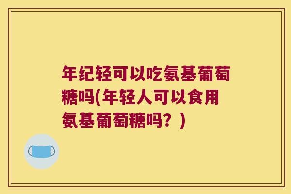 年纪轻可以吃氨基葡萄糖吗(年轻人可以食用氨基葡萄糖吗?)