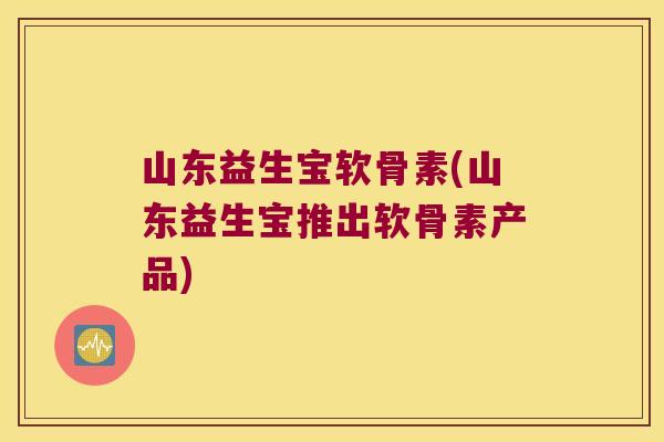 山东益生宝软骨素(山东益生宝推出软骨素产品)