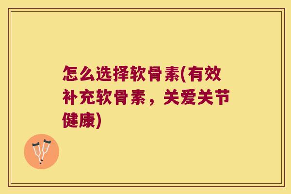怎么选择软骨素(有效补充软骨素,关爱关节健康)