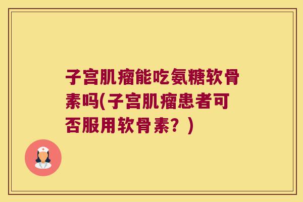 子宫肌瘤能吃氨糖软骨素吗(子宫肌瘤患者可否服用软骨素?)