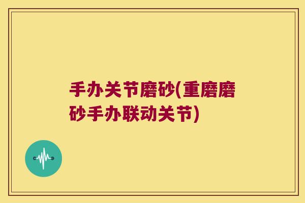 手办关节磨砂(重磨磨砂手办联动关节)