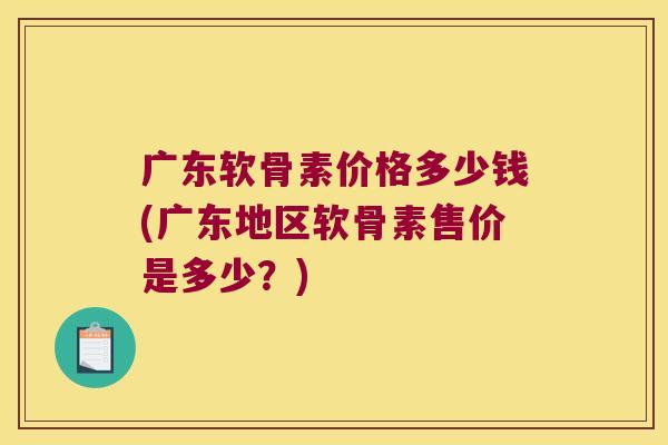 广东软骨素价格多少钱(广东地区软骨素售价是多少?)