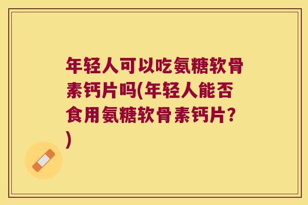 年轻人可以吃氨糖软骨素钙片吗(年轻人能否食用氨糖软骨素钙片?)