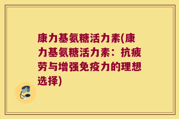 康力基氨糖活力素(康力基氨糖活力素:抗疲劳与增强免疫力的理想选择)