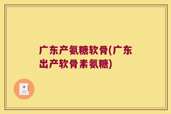 广东产氨糖软骨(广东出产软骨素氨糖)