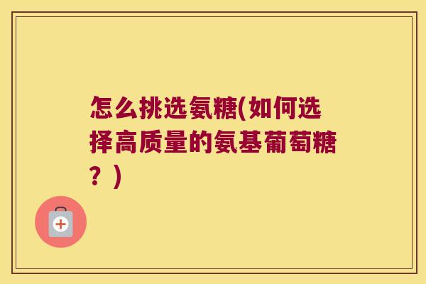 怎么挑选氨糖(如何选择高质量的氨基葡萄糖?)