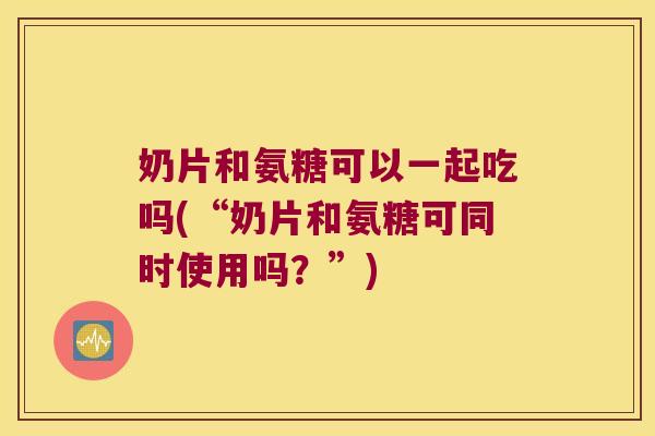 奶片和氨糖可以一起吃吗(“奶片和氨糖可同时使用吗?”)
