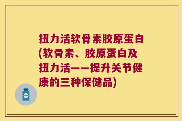 扭力活软骨素胶原蛋白(软骨素、胶原蛋白及扭力活——提升关节健康的三种保健品)