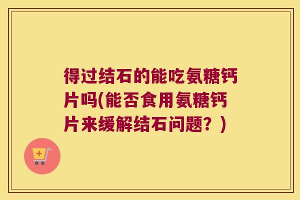 得过结石的能吃氨糖钙片吗(能否食用氨糖钙片来缓解结石问题?)