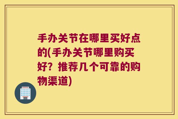 手办关节在哪里买好点的(手办关节哪里购买好?推荐几个可靠的购物渠道)