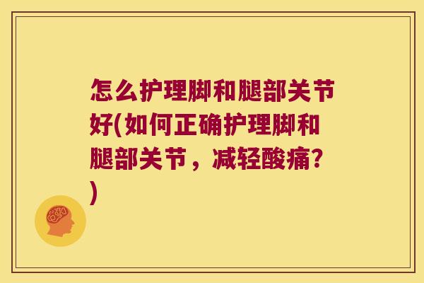 怎么护理脚和腿部关节好(如何正确护理脚和腿部关节,减轻酸痛?)