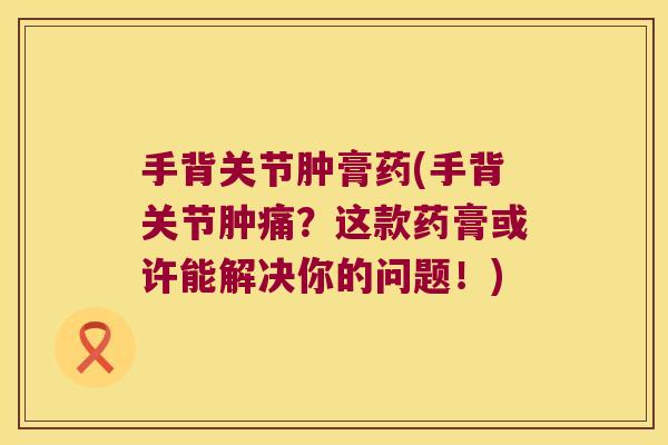 手背关节肿膏药(手背关节肿痛?这款药膏或许能解决你的问题!)