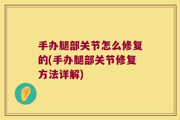 手办腿部关节怎么修复的(手办腿部关节修复方法详解)