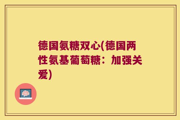 德国氨糖双心(德国两性氨基葡萄糖:加强关爱)