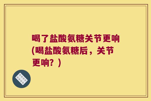 喝了盐酸氨糖关节更响(喝盐酸氨糖后,关节更响?)
