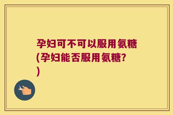 孕妇可不可以服用氨糖(孕妇能否服用氨糖?)