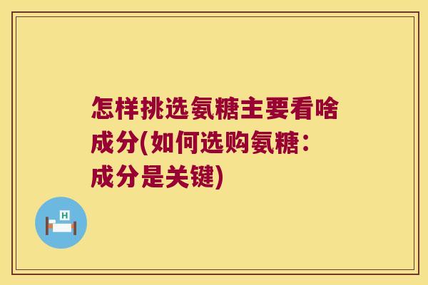 怎样挑选氨糖主要看啥成分(如何选购氨糖:成分是关键)
