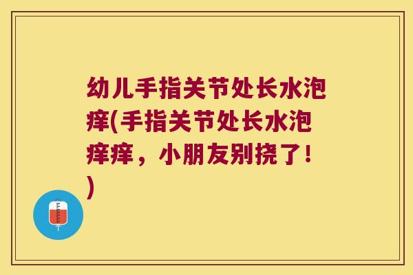 幼儿手指关节处长水泡痒(手指关节处长水泡痒痒,小朋友别挠了!)