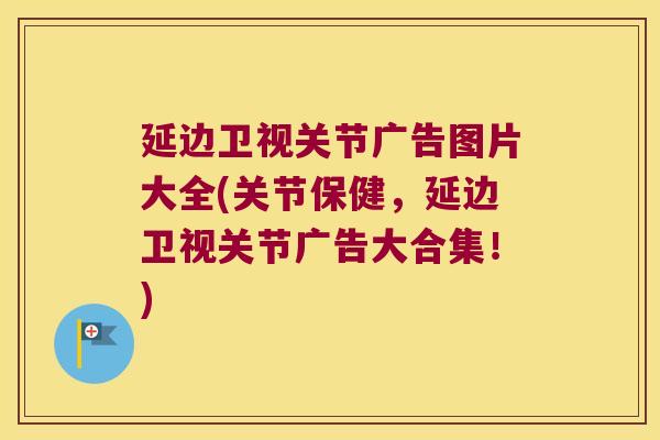 延边卫视关节广告图片大全(关节保健,延边卫视关节广告大合集!)