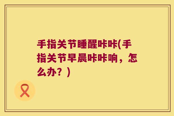 手指关节睡醒咔咔(手指关节早晨咔咔响,怎么办?)
