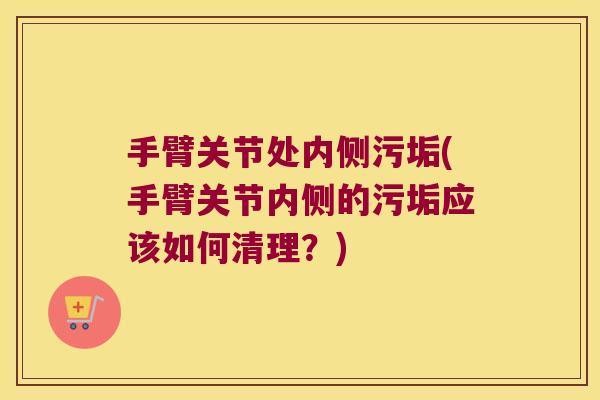 手臂关节处内侧污垢(手臂关节内侧的污垢应该如何清理?)