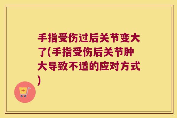 手指受伤过后关节变大了(手指受伤后关节肿大导致不适的应对方式)