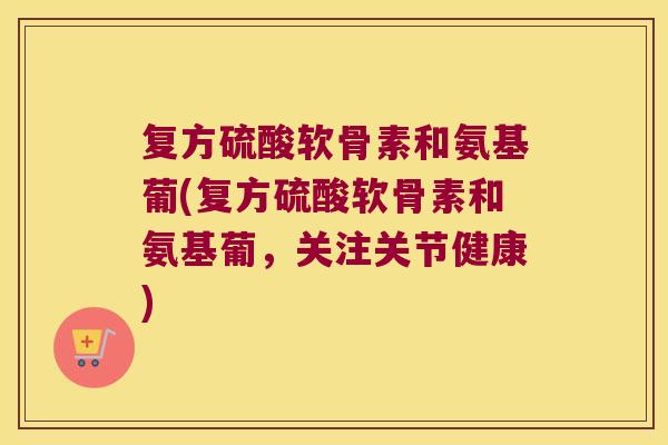 复方硫酸软骨素和氨基葡(复方硫酸软骨素和氨基葡,关注关节健康)