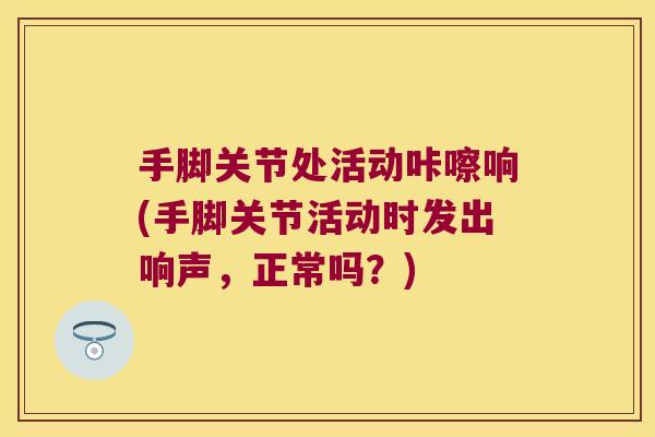 手脚关节处活动咔嚓响(手脚关节活动时发出响声,正常吗?)