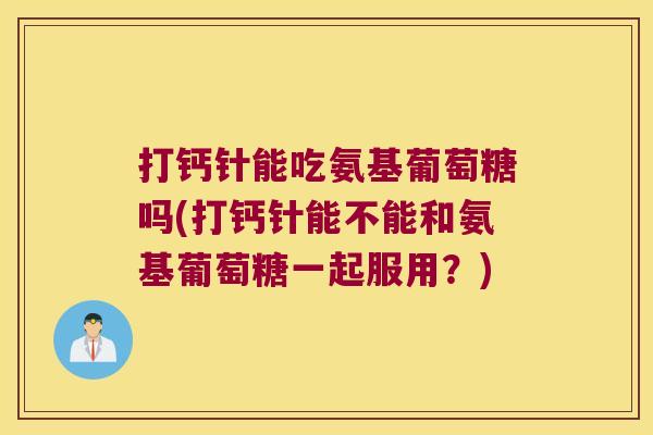打钙针能吃氨基葡萄糖吗(打钙针能不能和氨基葡萄糖一起服用?)