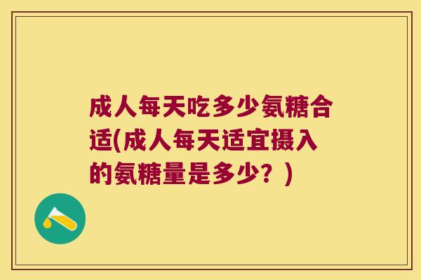 成人每天吃多少氨糖合适(成人每天适宜摄入的氨糖量是多少?)