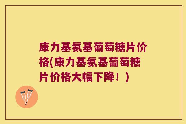 康力基氨基葡萄糖片价格(康力基氨基葡萄糖片价格大幅下降!)