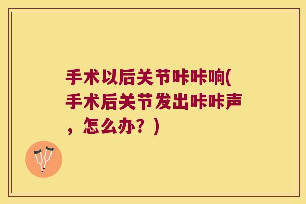 手术以后关节咔咔响(手术后关节发出咔咔声，怎么办？)