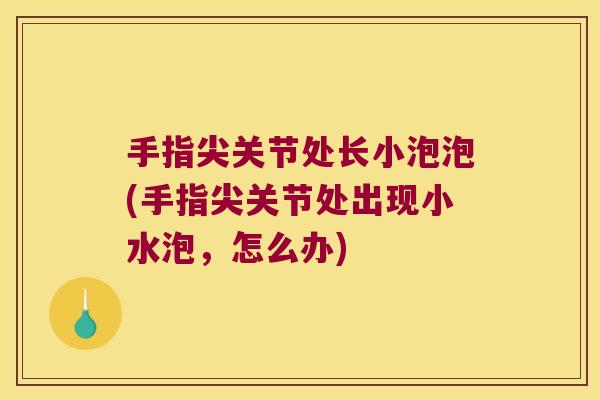 手指尖关节处长小泡泡(手指尖关节处出现小水泡,怎么办)