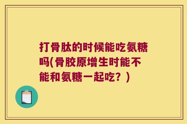 打骨肽的时候能吃氨糖吗(骨胶原增生时能不能和氨糖一起吃?)
