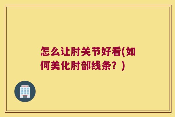 怎么让肘关节好看(如何美化肘部线条?)