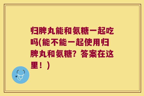 归脾丸能和氨糖一起吃吗(能不能一起使用归脾丸和氨糖?答案在这里!)