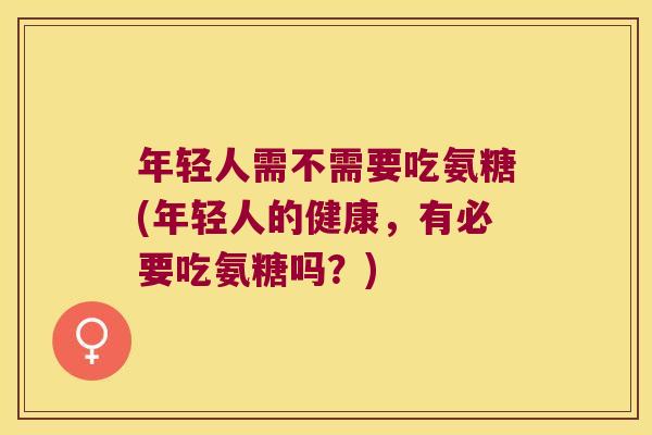 年轻人需不需要吃氨糖(年轻人的健康,有必要吃氨糖吗?)