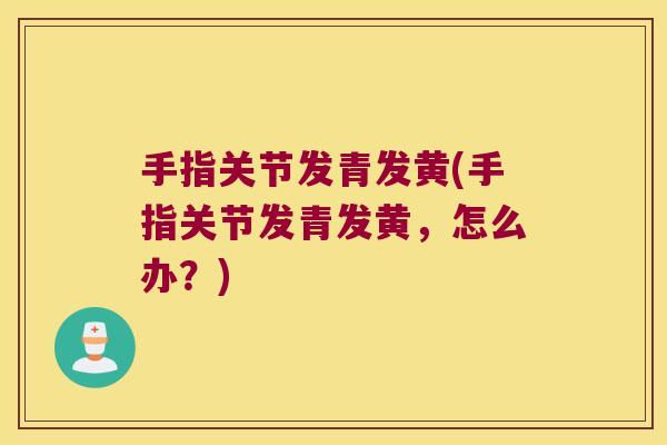手指关节发青发黄(手指关节发青发黄,怎么办?)