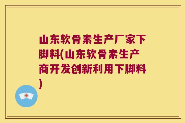 山东软骨素生产厂家下脚料(山东软骨素生产商开发创新利用下脚料)