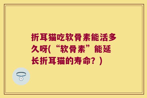 折耳猫吃软骨素能活多久呀(“软骨素”能延长折耳猫的寿命?)