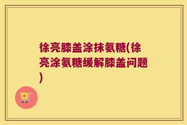 徐亮膝盖涂抹氨糖(徐亮涂氨糖缓解膝盖问题)