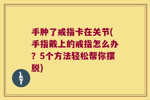 手肿了戒指卡在关节(手指戴上的戒指怎么办?5个方法轻松帮你摆脱) 手肿了戒指卡在关节(手指戴上的戒指怎么办?5个方法轻松帮你摆脱)