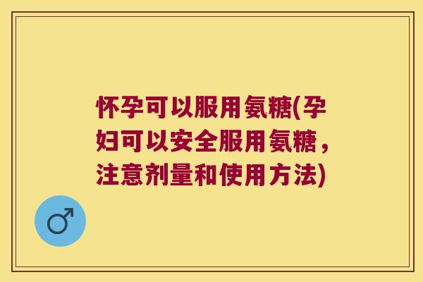 怀孕可以服用氨糖(孕妇可以安全服用氨糖,注意剂量和使用方法)